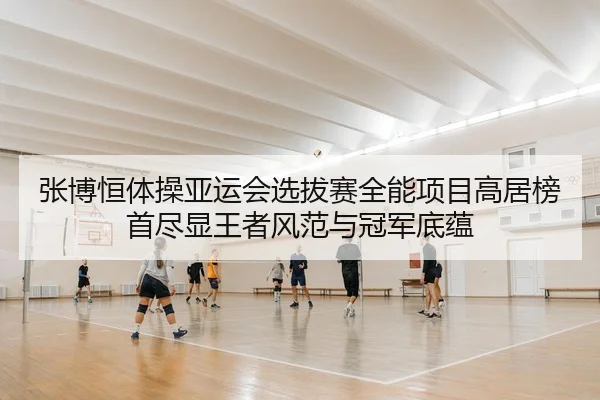 张博恒体操亚运会选拔赛全能项目高居榜首尽显王者风范与冠军底蕴