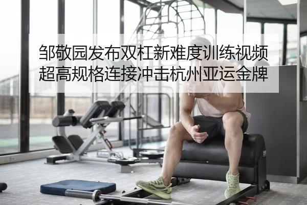 邹敬园发布双杠新难度训练视频 超高规格连接冲击杭州亚运金牌